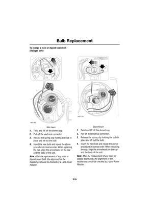 Page 318Bulb Replacement
318
L
To change a main or dipped beam bulb 
(Halogen only)
Main beam
1.Twist and lift off the domed cap.
2.Pull off the electrical connector.
3.Release the spring clip holding the bulb in 
place and lift out the bulb.
4.Insert the new bulb and repeat the above 
procedure in reverse order. When replacing 
the cap, align the arrowheads on the cap 
and the body of the unit.
Note: After the replacement of any main or 
dipped beam bulb, the alignment of the 
headlamps should be checked by a...