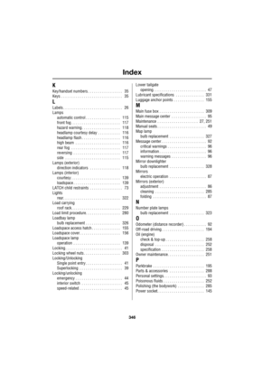 Page 346Index
346
L
K
Key/handset numbers . . . . . . . . . . . . . . . . .    35
Keys . . . . . . . . . . . . . . . . . . . . . . . . . . . . . .    35
L
Labels . . . . . . . . . . . . . . . . . . . . . . . . . . . . .    26
Lamps
automatic control . . . . . . . . . . . . . . . . .    115
front fog . . . . . . . . . . . . . . . . . . . . . . . .    117
hazard warning. . . . . . . . . . . . . . . . . . .    118
headlamp courtesy delay . . . . . . . . . . .    116
headlamp flash . . . . . . . . . . . . . . . . ....