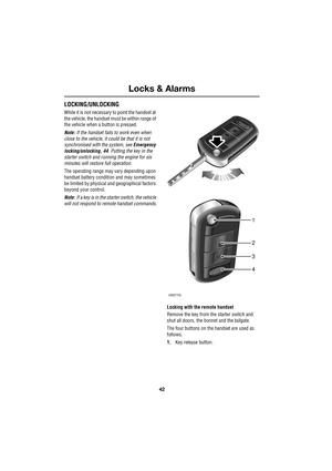 Page 42Locks & Alarms
42
L
LOCKING/UNLOCKING
While it is not necessary to point the handset at 
the vehicle, the handset must be within range of 
the vehicle when a button is pressed.
Note: If the handset fails to work even when 
close to the vehicle, it could be that it is not 
synchronised with the system, see Emergency 
locking/unlocking, 44. Putting the key in the 
starter switch and running the engine for six 
minutes will restore full operation.
The operating range may vary depending upon 
handset battery...