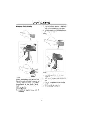 Page 44Locks & Alarms
44
L
Emergency locking/unlocking
Under a removable cap on the left-hand front 
door outer handle, there is an emergency-use 
door lock. In the very unlikely event that the 
remote handset has failed, this lock can be 
used.
Removing the cap
1.Insert the key fully into the slot under the 
handle cap.2.The cap can now be removed at the forward 
edge and unhooked from the rear edge.
3.Remove the key from the slot and use it in 
the emergency lock.
Refitting the cap
1.Insert the key fully into...