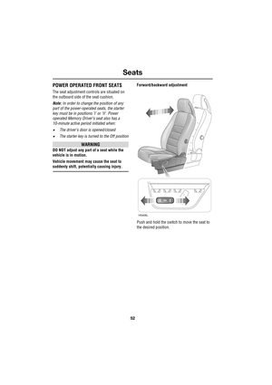 Page 52Seats
52
L
POWER OPERATED FRONT SEATS
The seat adjustment controls are situated on 
the outboard side of the seat cushion.
Note: In order to change the position of any 
part of the power-operated seats, the starter 
key must be in positions ’I’ or ’II’. Power 
operated Memory Driver’s seat also has a 
10-minute active period initiated when:
•The driver’s door is opened/closed
•The starter key is turned to the Off position
WARNING
DO NOT adjust any part of a seat while the 
vehicle is in motion.
Vehicle...