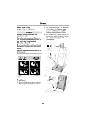 Page 64Seats
64
L
THIRD-ROW SEATS
Third row seats can be folded flat.
WARNING
Beware of potential finger traps when 
operating the seats.
Ensure that nothing has been left under the 
seat or in the footwell when folding down the 
seat as this could cause permanent 
deformation of the seat.
Do not return seats to the upright position with 
the loadspace cover in its floor-level stowage 
position.
Use only Land Rover-approved covers on the 
third row seats.
To fold the seat
1.Press the head restraint release...