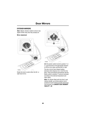 Page 86Door Mirrors
86
L
Door Mirrors
EXTERIOR MIRRORS
Note: Objects viewed in exterior mirrors may 
appear further away than they actually are.
Mirror adjustment
Rotate the knob to select either the left- or 
right-hand mirror.With the starter switch turned to position ’l’ or 
’II’, push the knob in the appropriate direction 
to tilt the mirror glass up/down/left or right.
The door mirrors have integral heating 
elements which disperse ice or mist from the 
glass. These will operate automatically with the...