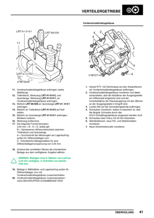 Page 64VERTEILERGETRIEBE
ÜBERHOLUNG41
11.Vorderachsabtriebsgehäuse anbringen (siehe
Abbildung).
12.Tiefenblock, WerkzeugLRT-41-014/2,und
Querstange, WerkzeugLRT-41-014/1,an
Vorderachsabtriebsgehäuse anbringen.
13.MeßuhrLRT-99-006an QuerstangeLRT-41- 014/1
anbringen.
14.Meßuhr an TiefenblockLRT-41-014/2auf Null
stellen.
15.Meßuhr an QuerstangeLRT-41-014/1anbringen,
Meßwert notieren.
16.Werkzeug entfernens.
17.Die folgende Formel benutzen:
3,05 mm + B - A = D, wobei gilt:
B = Gemessener Höhenunterschied zwischen...