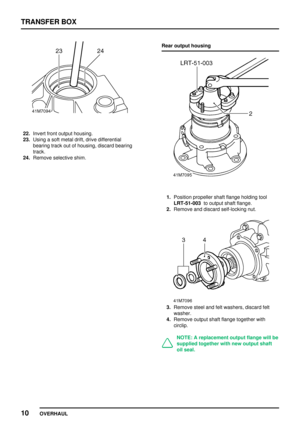 Page 37TRANSFERBOX
10 OVERHAUL
22.Invert frontoutput housing.
23. Using asoft metal drift,drive differential
bearing trackoutofhousing, discardbearing
track.
24. Remove selective shim. Rear
output housing
1.Position propeller shaftflange holding tool
LRT-51-003 tooutput shaftflange.
2. Remove anddiscard self-locking nut.
3.Remove steelandfeltwashers, discardfelt
washer.
4. Remove outputshaftflange together with
circlip.
NOTE: Areplacement outputflangewillbe
supplied togetherwithnewoutput shaft
oil seal.    
