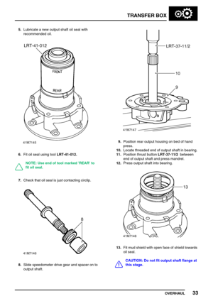 Page 58TRANSFER BOX
OVERHAUL33
5.Lubricate a new output shaft oil seal with
recommended oil.
6.Fit oil seal using toolLRT-41-012.
NOTE: Use end of tool marked’REAR’to
fit oil seal.
7.Check that oil seal is just contacting circlip.
8.Slide speedometer drive gear and spacer on to
output shaft.
9.Position rear output housing on bed of hand
press.
10.Locate threaded end of output shaft in bearing.
11.Position thrust buttonLRT-37-11/2between
end of output shaft and press mandrel.
12.Press output shaft into bearing....