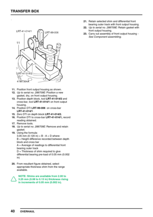 Page 65TRANSFER BOX
40
OVERHAUL
11.Position front output housing as shown.
12.Up to serial no. 288709E:Position a new
gasket, dry, on front output housing.
13.Position depth block, toolLRT-41-014/2and
cross-bar, toolLRT-41-014/1on front output
housing.
14.Position DTILRT-99-006on cross-bar
LRT-41-014/1.
15.Zero DTI on depth blockLRT-41-014/2.
16.Position DTI to cross-barLRT-41-014/1,record
reading obtained.
17.Remove tools.
18.Up to serial no. 288709E:Remove and retain
gasket.
19.Using the formula:
3.05 mm...