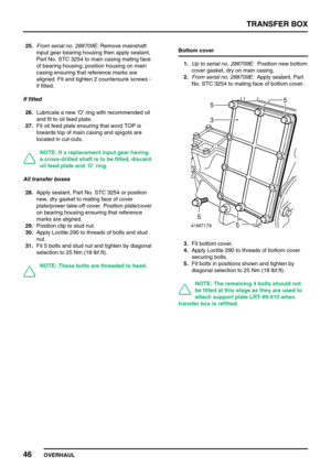 Page 71TRANSFER BOX
46
OVERHAUL 25.From serial no. 288709E:Remove mainshaft
input gear bearing housing then apply sealant,
Part No. STC 3254 to main casing mating face
of bearing housing; position housing on main
casing ensuring that reference marks are
aligned. Fit and tighten 2 countersunk screws -
if fitted.
If fitted
26.Lubricate a new’O’ring with recommended oil
and fit to oil feed plate.
27.Fit oil feed plate ensuring that word TOP is
towards top of main casing and spigots are
located in cut-outs.
NOTE:...