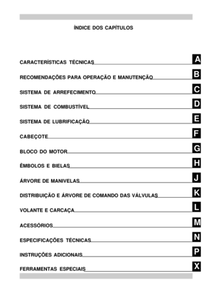 Page 2C B
D
E
F
G
H
J
K
L
M
N
PAÍNDICE DOS CAPÍTULOS
CARACTERÍSTICAS TÉCNICAS
RECOMENDAÇÕES PARA OPERAÇÃO E MANUTENÇÃO
SISTEMA DE ARREFECIMENTO
SISTEMA DE COMBUSTÍVEL
SISTEMA DE LUBRIFICAÇÃO
CABEÇOTE
BLOCO DO MOTOR
ÊMBOLOS E BIELAS
ÁRVORE DE MANIVELAS
DISTRIBUIÇÃO E ÁRVORE DE COMANDO DAS VÁLVULAS
XFERRAMENTAS ESPECIAISINSTRUÇÕES ADICIONAISESPECIFICAÇÕES TÉCNICASVOLANTE E CARCAÇA
ACESSÓRIOS 