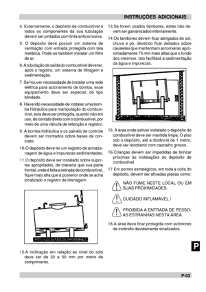 Page 111P-03NINSTRUÇÕES ADICIONAIS
P4. Externamente, o depósito de combustível e
todos os componentes da sua tubulação
devem ser pintados com tinta anticorrosiva.
5. O depósito deve possuir um sistema de
ventilação com entrada protegida com tela
metálica. Pode-se também instalar um filtro
de ar.
6. A tubulação de saída do combustível deve ter,
após o registro, um sistema de filtragem e
sedimentação.
7. Se houver necessidade de instalar uma rede
elétrica para acionamento de bomba, esse
equipamento deve ser...