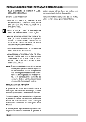 Page 21BB-02RECOMENDAÇÕES PARA  OPERAÇÃO E MANUTENÇÃO
poderá causar sérios danos ao motor, com
conseqüente diminuição de sua vida.
Para um melhor desempenho de seu motor,
utilize sempre peças genuínas de fábrica. NÃO SUBMETA O MOTOR A ACE-
LERAÇÕES BRUSCAS.
Durante a vida útil do motor:
ANTES DA PARTIDA, VERIFIQUE OS
NíVEIS DE ÓLEO LUBRIFICANTE, ÁGUA
DO SISTEMA DE ARREFECIMENTO E
COMBUSTÍVEL.
NÃO AQUEÇA O MOTOR EM MARCHA
LENTA E SIM VARIANDO A ROTAÇÃO.
PARA  ATINGIR  A TEMPERATURA NOR-
MAL DE FUNCIONAMENTO,...