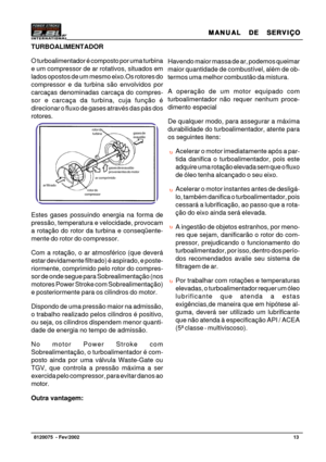 Page 14MANUAL  DE  SERVIÇO MANUAL  DE  SERVIÇOMANUAL  DE  SERVIÇO MANUAL  DE  SERVIÇO
MANUAL  DE  SERVIÇO
13   8120075  - Fev/2002
TURBOALIMENTADOR
O turboalimentador é composto por uma turbina
e um compressor de ar rotativos, situados em
lados opostos de um mesmo eixo.Os rotores do
compressor e da turbina são envolvidos por
carcaças denominadas carcaça do compres-
sor e carcaça da turbina, cuja função é
direcionar o fluxo de gases através das pás dos
rotores.
Estes gases possuindo energia na forma de
pressão,...