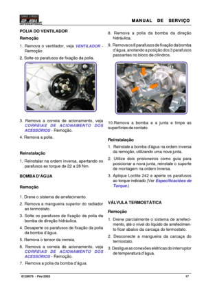 Page 18MANUAL  DE  SERVIÇO MANUAL  DE  SERVIÇOMANUAL  DE  SERVIÇO MANUAL  DE  SERVIÇO
MANUAL  DE  SERVIÇO
17   8120075  - Fev/2002
8. Remova a polia da bomba da direção
hidráulica.
9.  Remova os 8 parafusos de fixação da bomba
d’água, anotando a posição dos 3 parafusos
passantes no bloco de cilindros.
10.Remova a bomba e a junta e limpe as
superfícies de contato.
Reinstalação
1.  Reinstale a bomba d’água na ordem inversa
da remoção, utilizando uma nova junta.
2. Utilize dois prisioneiros como guia para...