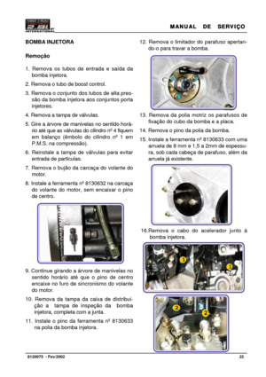 Page 23MANUAL  DE  SERVIÇO MANUAL  DE  SERVIÇOMANUAL  DE  SERVIÇO MANUAL  DE  SERVIÇO
MANUAL  DE  SERVIÇO
22   8120075  - Fev/2002
12. Remova o limitador do parafuso apertan-
do-o para travar a bomba.
13. Remova da polia motriz os parafusos de
fixação do cubo da bomba e a placa.
14. Remova o pino da polia da bomba.
15. Instale a ferramenta nº 8130633 com uma
arruela de 8 mm e 1,5 a 2mm de espessu-
ra, sob cada cabeça de parafuso, além da
arruela já existente.
16.Remova o cabo do acelerador junto à
bomba...