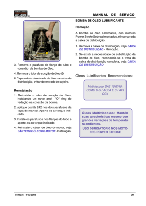 Page 30MANUAL  DE  SERVIÇO MANUAL  DE  SERVIÇOMANUAL  DE  SERVIÇO MANUAL  DE  SERVIÇO
MANUAL  DE  SERVIÇO
29   8120075  - Fev/2002
3. Remova o parafuso do flange do tubo e
conexão  da bomba de óleo.
4. Remova o tubo de sucção de óleo
5. Tape o duto de entrada de óleo na caixa de
distribuição, evitando entrada de sujeira.
Reinstalação
1. Reinstale o tubo de sucção de óleo,
instalando um novo anel  O ring de
vedação na conexão da bomba.
2. Aplique Loctite 242 nos dois parafusos da
capa de mancal. Aperte-os ao...