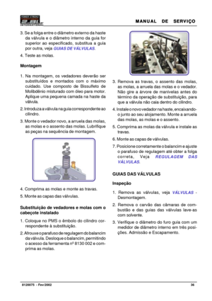 Page 37MANUAL  DE  SERVIÇO MANUAL  DE  SERVIÇOMANUAL  DE  SERVIÇO MANUAL  DE  SERVIÇO
MANUAL  DE  SERVIÇO
36   8120075  - Fev/2002
3. Se a folga entre o diâmetro externo da haste
da válvula e o diâmetro interno da guia for
superior ao especificado, substitua a guia
por outra, veja 
GUIAS DE VÁLVULAS.
4. Teste as molas.
Montagem
1. Na montagem, os vedadores deverão ser
substituídos e montados com o máximo
cuidado. Use composto de Bissulfeto de
Molibdênio misturado com óleo para motor.
Aplique uma pequena camada...