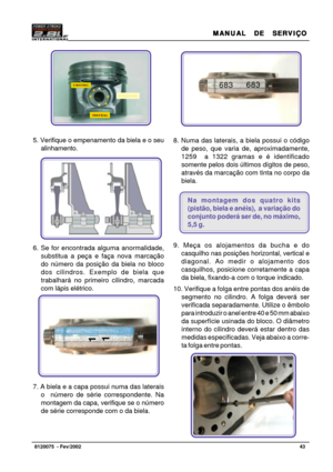 Page 44MANUAL  DE  SERVIÇO MANUAL  DE  SERVIÇOMANUAL  DE  SERVIÇO MANUAL  DE  SERVIÇO
MANUAL  DE  SERVIÇO
43   8120075  - Fev/2002
Foto 62
5. Verifique o empenamento da biela e o seu
alinhamento.
6. Se for encontrada alguma anormalidade,
substitua a peça e faça nova marcação
do número da posição da biela no bloco
dos cilindros. Exemplo de biela que
trabalhará no primeiro cilindro, marcada
com lápis elétrico.
7. A biela e a capa possui numa das laterais
o  número de série correspondente. Na
montagem da capa,...