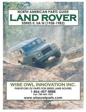 Page 1NORTH AMERICAN PARTS GUIDE
LAND ROVERLANDROVER
SERIES II, IIA III (1958-1983)
WISE OWL INNOVATION INC.WISEOWLINNOVATIONINC.
PURVEYORS OF PARTS FOR SERIES LAND ROVERS
1-866-457-8888
Fax: 780-460-1069
www.wiseowlparts.com 