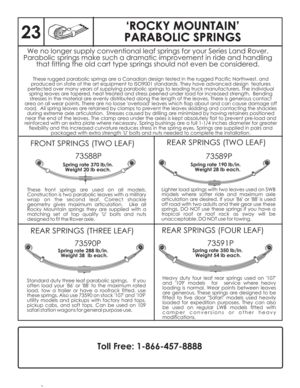 Page 24‘ROCKY MOUNTAIN’
PARABOLIC SPRINGS‘ROCKY MOUNTAIN’
PARABOLIC SPRINGS
FRONT SPRINGS (TWO LEAF)REAR SPRINGS (TWO LEAF)
REAR SPRINGS (THREE LEAF)REAR SPRINGS (FOUR LEAF) 73588P
73589P
73590P73591P
These front springs are used on all models.
Construction is two parabolic leaves with a military
wrap on the second leaf. Correct shackle
geometry gives maximum articulation. Like all
Rocky Mountain springs they are supplied with a
matching set of top quality U bolts and nuts
designed to fit the Rover axle.Lighter...