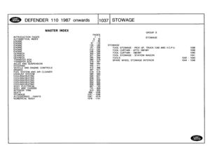 Page 1038
DEFENDER
110
198
7
onwards

	

110371
STOWAGE

MASTER
INDEX
GROUP
S
PAGES
INTRODUCTION
PAGES

	

1-
7
ALPHABETICAL
INDEX

	

8
-
16

	

STOWAGE

ENGINE

	

17
-
66
ENGINE

	

67
-
119
ENGINE

	

120
-
166

	

STOWAGE
ENGINE

	

167
-
209

	

TOOL
STOWAGE
-
PICK
UP,
TRUCK
CABAND
H
.C.P.U
.

	

1038
ENGINE

	

210
-
245

	

TOOL
CURTAIN
-
UPTO
1991MY

	

1039
ENGINE

	

246
299
GEARBOX

	

300
-
326

	

TOOL
CURTAIN
-
1991MY

	

1040

GEARBOX

	

327
-
344

	

TOOL
STOWAGE
-
STATION
WAGON

	

1041...