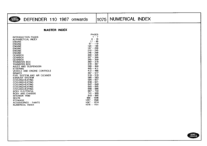 Page 1076
DEFENDER
110
1987onwards

	

1075
NUMERICAL
INDEX

MASTER
INDEX

PAGES

INTRODUCTION
PAGES

	

i
-
7
ALPHABETICAL
INDEX

	

8
-
16

ENGINE

	

17
-
66

ENGINE

	

67
-
119

ENGINE

	

120
-
166
ENGINE

	

167
-
209
ENGINE

	

210
-
245
ENGINE

	

246
-
299

GEARBOX

	

300
-
326

GEARBOX

	

327
-
344

GEARBOX

	

345
-
359
TRANSFER
BOX

	

360
-
378
TRANSFER
BOX

	

379
-
397
AXLES
AND
SUSPENSION

	

398
-
444

STEERING

	

445
-
471

VEHICLE
AND
ENGINE
CONTROLS

	

472
-
486
BRAKES

	

487
-
517
FUEL...