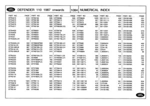 Page 1085
DEFENDER
110
1987
onwards
110841
NUMERICAL
INDEX

PART
NO
PAGEPART
NO
_PAGE
PART
NO
PAG
E
PARTNO
_PAGE
PART
NO
__PAGE
PA
RT
NO
PAG
E

BTR4373
1019
BTR6165
635
BTR8396
635
BTR9626
1025
BX110111L
428
CN100168L
531,
BTR4373
1020
BTR6188
567
BTR8410
1017
BTR978
927
BX110111L
439
CN100168L
532
BTR4373
1023
BTR6189
939
BTR8411
1017
BTR979
927
BX112091
231
CN100168L
533
BTR4376
1019
BTR6193
926
BTR8505
241
BTR98RUK
888
BX112201
452
CN100168L
5731
BTR4377
1020
STR6194
926
BTR8593LDQ
728
BTR980
927
BX112201
454...