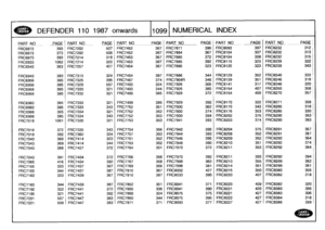 Page 1100
DEFENDER
110
1987
onwards
110991
NUMERICAL
INDEX

PART
NO
_PAGE
_PART
NO
PAGE
PART
NO
-
PAGE
PAR
T
NOPAGE
PART
NO
PAGEPART
NO
.
_
PAG
E

FRC6872
393
FRC7202
507
FRC7452
367
FRC7871
390
FRC8093
397
FRC8232
312

FRC6873
373
FRC7202
508
FRC7452
387
FRC7894
367
FRC8104
307
FRC8232
313

FRC6873
393
FRC7214
318
FRC7453
367
FRC7885
372
FRC8104
308
FRC8232
315

11,
FRC6933
1062
FRC7214
320
FRC7453
387
FRC7885
392
FRC8119
323
FRC8239
322

FRC6943
363
FRC7257
427
FRC7454
367
FRC7886
323
FRC8120
323
FRC8239
3431...