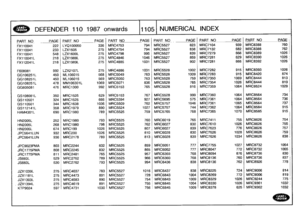 Page 1106
~AND~~
R
YER~
:
DEFENDER
110
1987
onwards
111051
NUMERICAL
INDEX

PART
NO
PAGE
_PART
NO
PAGE
PART_
NO
P
AGE
PART
NO
PAGEPART
NO
PAGE
PART
NO
PAGE

FX110041
222
LYQ100050
336
MRC4753
794
MRC5527
823
MRC7104
939
MRC8388
760

FX110041
233
LZX1505
275
MRC4754
794
MRC5527
838
MRC7132
682
MRC8388
762

FX110041
548
LZX1600L
275
MRC4798
995
MRC5527
839
MRC7279
666
MRC8389
1026

FX110041
L
218
LZX1988L
275
MRC4846
1046
MRC5527
859
MRC7281
629
MRC8390
1026

FX112041
L
218
LZX1989L
275
MRC4885
1031
MRC5527
902...