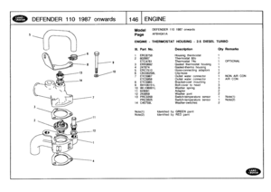 Page 147
DEFENDER
1101987
onwards

	

1146
ENGINE

Model

	

DEFENDER
110
1987
onwards

page
AFBHGK1A

ENGINE
-
THERMOSTAT
HOUSING
-
2
.5
DIESEL
TURBO

Note(t)

	

Identified
by
GREEN
paint
Note(2)

	

Identified
by
RED
paint

III
.
Part
No
.
Description
Qty
Remarks

t
ERC8758
Housing
thermostat
1
2
602687
Thermostat
82o
1
ETC4761
Thermostat
74o
1
OPTION
3
ERR3682
Gasket
thermostat
housing
1
4
247874
Gasket-thermo
housing
1
5
ERG7510
Hose-connecting
adaptors
1

6
CN100258L
Clip-hose
2
7
ETC5967
Outlet...