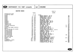 Page 168
DEFENDER
110
1987
onwards

	

1167
ENGINE

INTRODUCTALPHABETICENGINE

ENGINEENGINEENGINEENGINEENGINE
GEARBOX
GEARBOXGEARBOX
TRANSFERTRANSFER
AXLES
AND
STEERING

VEHICLE
ANBRAKES
FUEL
SYSTEXHAUST

SCOOLING/HECOOLING/HECOOLING/HECOOLING/HECOOLING/HEBODY
ELECBODY
AND
INTERIOR
TSEATS

STOWAGE

ACCESSORINUMERICAL

MASTER
INDEX
GROUP
B

PAGES
ENGINE

ION
PAGES
1-
7
AL
INDEX
8
-
16
ENGINE
17
-
66
ENGINE
COMPLETE
-
200TDI168
67
-
119
ENGINESTRIPPED
-
200TDI169

120
-
166
ENGINE
SHORT
-
200TDI170
167
-
209...