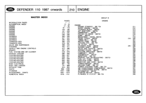 Page 211
DEFENDER
110
1987onwards

	

t210
ENGINE

INTRODUCTION
PAGES
ALPHABETICAL
INDEX
ENGINEENGINEENGINEENGINEENGINEENGINE
GEARBOXGEARBOXGEARBOX
TRANSFER
BOX
TRANSFER
BOX
AXLES
AND
SUSPENSION
STEERING
VEHICLE
AND
ENGINE
CONTROLS
BRAKES

FUEL
SYSTEM
AND
AIR
CLEANER
EXHAUST
SYSTEM
COOLING/HEATING
COOLING/HEATINGCOOLING!HEATING
COOLING/HEATING
COOLING
;
HEATING
BODY
ELECTRICAL
BODY
AND
CHASSIS
INTERIOR
TRIM

SEATS
STOWAGE
ACCESSORIES
-
PAINTS
NUMERICAL
INDEX

MASTER
INDEX

PAGES

GROUP
B

ENGINE
1-
7
8
-
16...