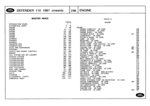 Page 247
DEFENDER
110
1987
onwards

	

246
ENGINE

INTRODUCTION
PAGES
ALPHABETICAL
INDEX
ENGINEENGINEENGINEENGINEENGINEENGINE
GEARBOX
GEARBOXGEARBOX
TRANSFER
BOX
TRANSFER
BOX

AXLES
AND
SUSPENSION

STEERING
VEHICLE
AND
ENGINE
CONTROLS

BRAKES
FUEL
SYSTEM
AND
AIR
CLEANEREXHAUST
SYSTEM
COOLING/HEATINGCOOLING/HEATING
COOLING/HEATINGCOOLING/HEATINGCOOLING/HEATING

BODY
ELECTRICAL

BODY
AND
CHASSIS

INTERIOR
TRIM

SEATS
STOWAGE
ACCESSORIES
-
PAINTS
NUMERICAL
INDEX

MASTER
INDEX
GROUP
B

PAGES
ENGINE
1-
78
-
16
17-66...