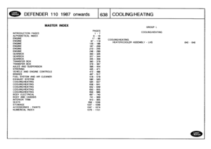 Page 639
DEFENDER
1101987
onwards

	

638
COOLING/HEATING

INTRODUCTION
PAGES
ALPHABETICALINDEXENGINEENGINEENGINEENGINE
ENGINEENGINE
GEARBOXGEARBOXGEARBOX
TRANSFER
BOX

TRANSFER
BOX
AXLES
AND
SUSPENSION
STEERING

VEHICLE
AND
ENGINE
CONTROLS
BRAKES
FUEL
SYSTEM
AND
AIR
CLEANER
EXHAUST
SYSTEM
COOLING/HEATING
COOLING/HEATINGCOOLING/HEATINGCOOLING/HEATING

COOLING/HEATING
BODY
ELECTRICAL
BODY
AND
CHASSIS
INTERIOR
TRIM
SEATS

STOWAGE
ACCESSORIES
-
PAINTS
NUMERICAL
INDEX

MASTER
INDEX

640
-
646

PAGES
i-7

GROUP
L...