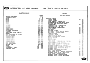 Page 742
DEFENDER
1101987
onwards

	

741
BODY
AND
CHASSIS

INTRODUCTION
PAGES

ALPHABETICAL
INDEX
ENGINEENGINEENGINEENGINEENGINEENGINE

GEARBOXGEARBOXGEARBOX
TRANSFER
BOX

TRANSFER
BOX
AXLES
AND
SUSPENSION
STEERING

VEHICLE
AND
ENGINE
CONTROLS
BRAKES
FUEL
SYSTEM
AND
AIR
CLEANER
EXHAUST
SYSTEM
COOLING/HEATINGCOOLING/HEATING
COOLING/HEATINGCOOLING/HEATINGCOOLING/HEATING
BODY
ELECTRICAL
BODY
AND
CHASSIS
INTERIORTRIM
SEATS

STOWAGE
ACCESSORIES
-
PAINTS
NUMERICAL
INDEX

MASTER
INDEX

PAGES
1-7

8-16

GROUP
N

BODY...