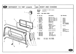 Page 826
DEFENDER
110
1987
onwards

	

1825
BODYAND
CHASSIS

7

Model

Page

DEFENDER
110
1987
onwards

AFNXJC1A

BODY
-
CAB
REAR
PANEL

Note(1)

	

smm
glass
-
Upto
342383
Note(2)

	

4mm
glass
-
From
342384

III
.
Part
No
.
Description
Oty
Remarks

1
RTC6222
Panel
rear
cab
1
2
MTC3461
Glass
rear
quarter
RH
1
Note(1)
MTC3462
Glass
rear
quarter
LH
1
Note(1)
MWC4710
Glass
rear
quarter
RH
1
Note(2)
MWC4711
Glass
rear
quarter
LH
1
Note(2)
3
330790
Weatherstrip
2
Note(1)
MWC4773
Weatherstrip
2
Note(2)
Uptc
KA926003...
