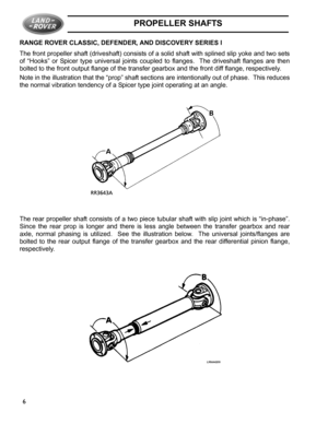 Page 2PROPELLER SHAFTS
6 RANGE ROVER CLASSIC, DEFENDER, AND DISCOVERY SERIES I
The front propeller shaft (driveshaft) consists of a solid shaft with splined slip yoke and two sets
of “Hooks” or Spicer type universal joints coupled to flanges.  The driveshaft flanges are then
bolted to the front output flange of the transfer gearbox and the front diff flange, respectively.
Note in the illustration that the “prop” shaft sections are intentionally out of phase.  This reduces
the normal vibration tendency of a...