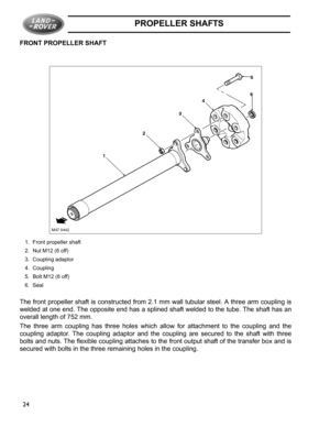 Page 20PROPELLER SHAFTS
24 FRONT PROPELLER SHAFT
1. Front propeller shaft
2. Nut M12 (6 off)
3. Coupling adaptor
4. Coupling
5. Bolt M12 (6 off)
6. Seal
The front propeller shaft is constructed from 2.1 mm wall tubular steel. A three arm coupling is
welded at one end. The opposite end has a splined shaft welded to the tube. The shaft has an
overall length of 752 mm.
The three arm coupling has three holes which allow for attachment to the coupling and the
coupling adaptor. The coupling adaptor and the coupling...