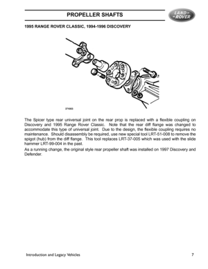 Page 3PROPELLER SHAFTS
Introduction and Legacy Vehicles 7 1995 RANGE ROVER CLASSIC, 1994-1996 DISCOVERY
The Spicer type rear universal joint on the rear prop is replaced with a flexible coupling on
Discovery and 1995 Range Rover Classic.  Note that the rear diff flange was changed to
accommodate this type of universal joint.  Due to the design, the flexible coupling requires no
maintenance.  Should disassembly be required, use new special tool LRT-51-008 to remove the
spigot (hub) from the diff flange.  This...