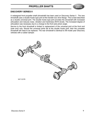 Page 5PROPELLER SHAFTS
Discovery Series II9
PROPELLER SHAFTS
Discovery Series IIDISCOVERY SERIES II
A redesigned front propeller shaft (driveshaft) has been used on Discovery Series II . The new
driveshaft uses a double hooks type joint at the transfer box drive flange. This is best described
as a double universal joint. The double hooks type joint provides the driveshaft with increased
articulation and reduces noise, vibration and harshness (NVH) levels. The increased degree of
articulation was necessary due...