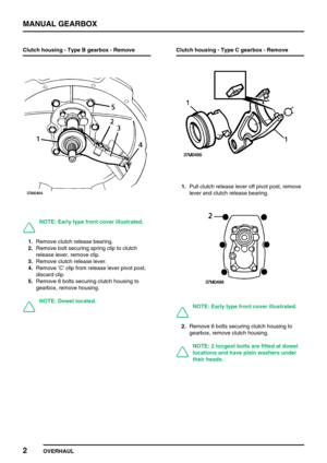 Page 31MANUAL GEARBOX
2
OVERHAUL Clutch housing - Type B gearbox - Remove
NOTE: Early type front cover illustrated.
1.Remove clutch release bearing.
2.Remove bolt securing spring clip to clutch
release lever, remove clip.
3.Remove clutch release lever.
4.Remove’C’clip from release lever pivot post,
discard clip.
5.Remove 6 bolts securing clutch housing to
gearbox, remove housing.
NOTE: Dowel located.Clutch housing - Type C gearbox - Remove
1.Pull clutch release lever off pivot post, remove
lever and clutch...