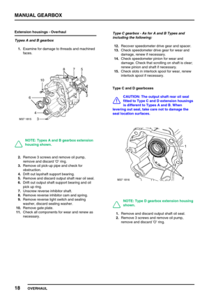 Page 47MANUAL GEARBOX
18
OVERHAUL Extension housings - Overhaul
Types A and B gearbox
1.Examine for damage to threads and machined
faces.
NOTE: Types A and B gearbox extension
housing shown.
2.Remove 3 screws and remove oil pump,
remove and discard’O’ring.
3.Remove oil pick-up pipe and check for
obstruction.
4.Drift out layshaft support bearing.
5.Remove and discard output shaft rear oil seal.
6.Drift out output shaft support bearing and oil
pick up ring.
7.Unscrew reverse inhibitor shaft.
8.Remove reverse...