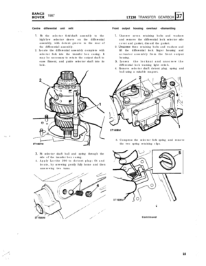 Page 23‘,..’. . .I: 1.:‘. .,
R”;;; 1987LT230 TRANSFER GEARBOX
Centre differential unit refit
I. Fit the selector fork/shaft assembly to the
high/low selector sleeve on the differential
assembly, with detent groove to the rear of
the differential assembly.
2. Locate the differential assembly complete with
selector fork into the transfer box casing. It
may be necessary to rotate the output shaft to
ease fitment, and guide selector shaft into its
hole.
3. Fit selector shaft ball and spring through the
side of the...