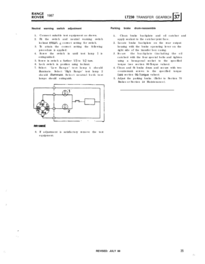 Page 35,,’
1.’
,:.
R”$;f; 198711230 TRANSFER GEARBOX
Neutral warning switch adjustmentParking brake drum-reassemble
‘.1. Connect suitable test equipment as shown.
2. Fit the switch and neutral warning switch
locknut 
ensun, ,gcorrect setting for switch.
3. To attain the correct setting the following
procedure is applied:
4. Screw the switch in until test lamp 
I is
extinguished.
5. Screw in switch a further 
1/3 to l/2 turn.
6. Lock switch in position using locknut.
7. Select‘Low Range’ test lamp 1 should...