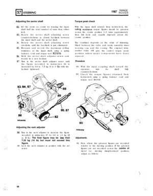 Page 10RANGElg8’ ROVER
. . . ..  .I
Adjusting the sector shaftTorque peak check
82.
83.
84.
as.
86.
87.
,Set the worm on centre by rotating the input
shaft half the total number of turns from either
lock.
Rotate the sector shaft adjusting screw
counter-clockwise to obtain backlash between
the input shaft and the sector shaft.
Rotate the sector shaft adjusting screw
clockwise until the backlash is just eliminated.
Measure and record the maximum rolling
resistance at the input shaft, using a spring
balance, cord...