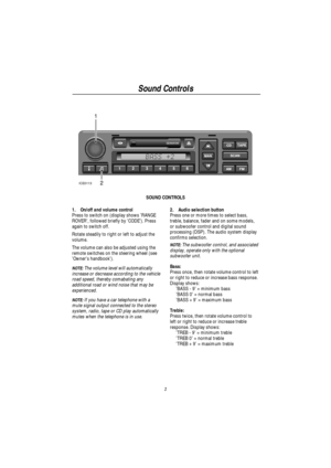 Page 5Sound Controls
2
1
2
ICE0113
SOUND CONTROLS
1. On/off and volume control
Press to switch on (display shows RANGE
ROVER, followed briefly by CODE). Press
again to switch off.
Rotate steadily to right or left to adjust the
volume.
The volume can also be adjusted using the
remote switches on the steering wheel (see
Owners handbook).
NOTE:The volume level will automatically
increase or decrease according to the vehicle
road speed, thereby comabating any
additional road or wind noise that may be
experienced....