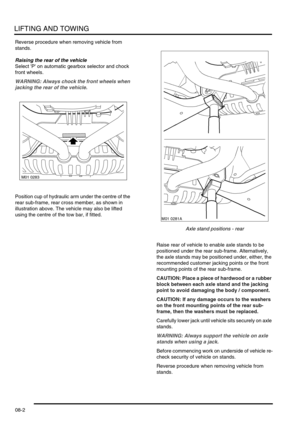 Page 115LIFTING AND TOWING
08-2
Reverse procedure when removing vehicle from 
stands.
Raising the rear of the vehicle
Select P on automatic gearbox selector and chock 
front wheels.
WARNING: Always chock the front wheels when 
jacking the rear of the vehicle. 
Position cup of hydraulic arm under the centre of the 
rear sub-frame, rear cross member, as shown in 
illustration above. The vehicle may also be lifted 
using the centre of the tow bar, if fitted.
Axle stand positions - rear
Raise rear of vehicle to...