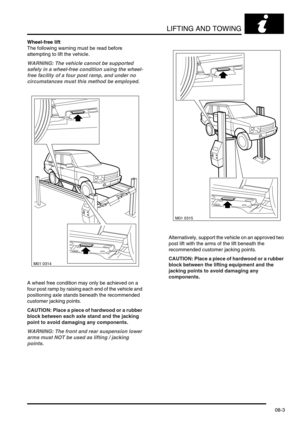 Page 116LIFTING AND TOWING
08-3
Wheel-free lift
The following warning must be read before 
attempting to lift the vehicle.
WARNING: The vehicle cannot be supported 
safely in a wheel-free condition using the wheel-
free facility of a four post ramp, and under no 
circumstances must this method be employed.
A wheel free condition may only be achieved on a 
four post ramp by raising each end of the vehicle and 
positioning axle stands beneath the recommended 
customer jacking points. 
CAUTION: Place a piece of...