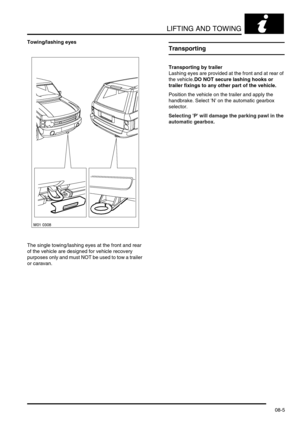 Page 118LIFTING AND TOWING
08-5
Towing/lashing eyes
The single towing/lashing eyes at the front and rear 
of the vehicle are designed for vehicle recovery 
purposes only and must NOT be used to tow a trailer 
or caravan.
Transporting
Transporting by trailer
Lashing eyes are provided at the front and at rear of 
the vehicle.DO NOT secure lashing hooks or 
trailer fixings to any other part of the vehicle.
Position the vehicle on the trailer and apply the 
handbrake. Select N on the automatic gearbox 
selector....