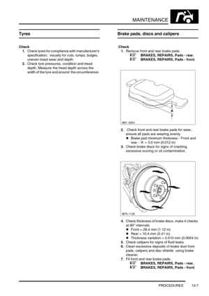 Page 130MAINTENANCE
PROCEDURES 10-7
Tyres 
Check
1.Check tyres for compliance with manufacturers 
specification;  visually for cuts, lumps, bulges, 
uneven tread wear and depth. 
2.Check tyre pressures, condition and tread 
depth. Measure the tread depth across the 
width of the tyre and around  the circumference. 
Brake pads, discs and calipers
 Check 
1.Remove front and rear brake pads.
 
 +  BRAKES, REPAIRS, Pads - rear.
 
 +  BRAKES, REPAIRS, Pads - front.
2. Check front and rear brake pads for wear, 
ensure...