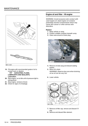 Page 137MAINTENANCE
10-14 PROCEDURES
19.Fill engine with recommended grade of oil to 
correct mark on dipstick. 
 
 +  CAPACITIES, FLUIDS, 
LUBRICANTS AND SEALANTS, 
Lubrication.
20.Start engine, run at idle until oil pressure light is 
extinguished.
21.Stop engine, recheck oil level.
22.Check for signs of oil leakage.
Engine oil and filter - V8 engine
WARNING: Avoid excessive skin contact with 
used engine oil. Used engine oil contains 
potentially harmful contaminants which may 
cause skin cancer or other...